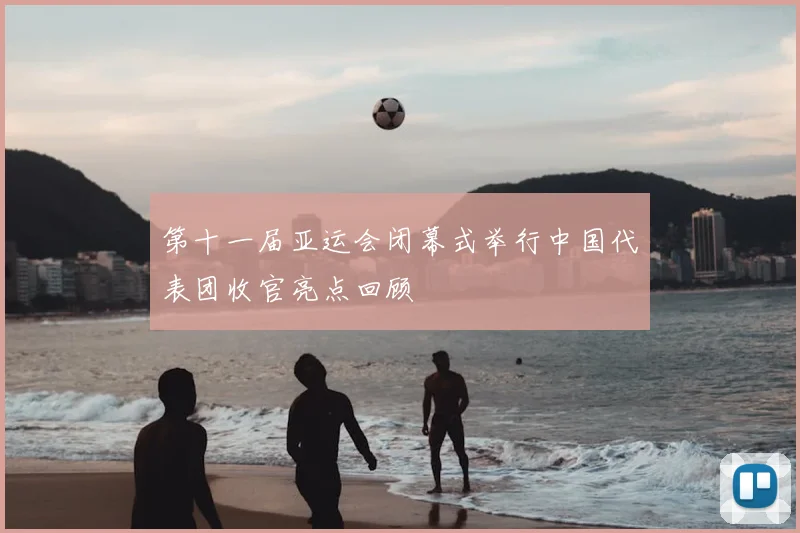 第十一届亚运会闭幕式举行中国代表团收官亮点回顾