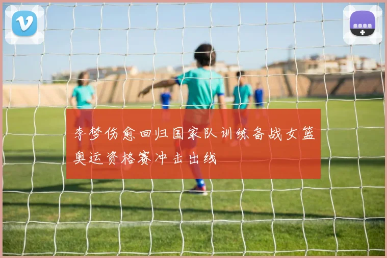 李梦伤愈回归国家队训练备战女篮奥运资格赛冲击出线