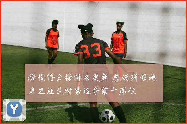 现役得分榜排名更新 詹姆斯领跑 库里杜兰特紧追争前十席位