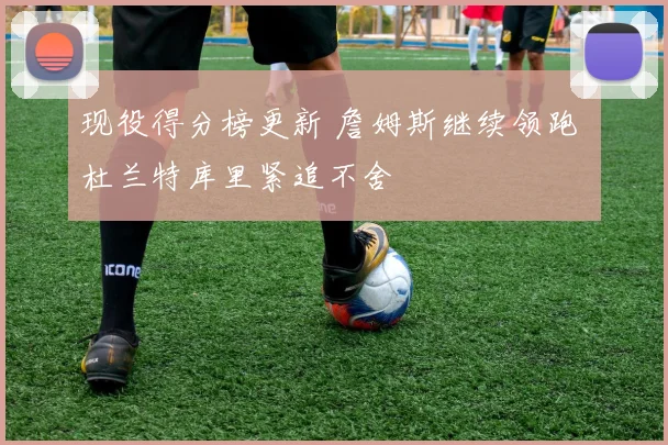 现役得分榜更新 詹姆斯继续领跑 杜兰特库里紧追不舍