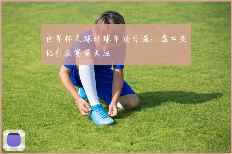 世界杯足球让球市场升温,盘口变化引发赛前关注