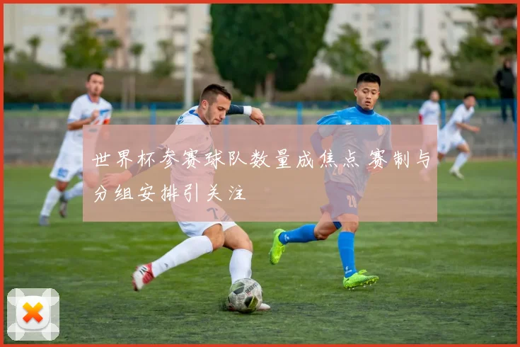 世界杯参赛球队数量成焦点 赛制与分组安排引关注