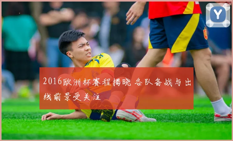 2016欧洲杯赛程揭晓 各队备战与出线前景受关注